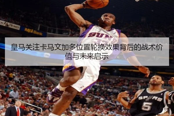 皇马关注卡马文加多位置轮换效果背后的战术价值与未来启示